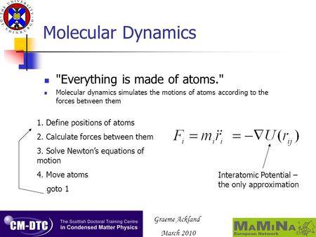 Graeme Ackland March 2010 Molecular Dynamics Everything is made of atoms. Molecular dynamics simulates the motions of atoms according to the forces between.