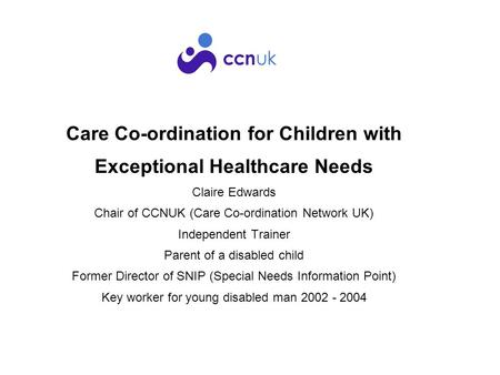 Care Co-ordination for Children with Exceptional Healthcare Needs Claire Edwards Chair of CCNUK (Care Co-ordination Network UK) Independent Trainer Parent.
