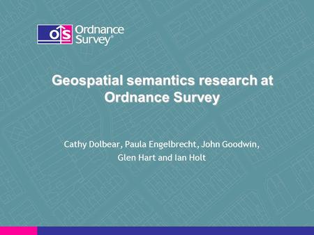 Geospatial semantics research at Ordnance Survey Cathy Dolbear, Paula Engelbrecht, John Goodwin, Glen Hart and Ian Holt.