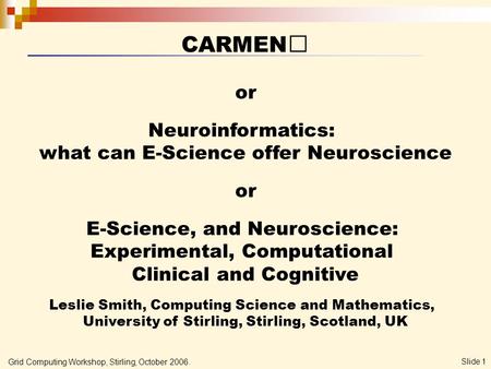 Grid Computing Workshop, Stirling, October 2006. Slide 1 CARMEN or Neuroinformatics: what can E-Science offer Neuroscience or E-Science, and Neuroscience: