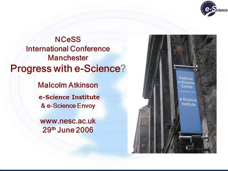 NCeSS International Conference Manchester Progress with e-Science? Malcolm Atkinson e-Science Institute & e-Science Envoy www.nesc.ac.uk 29 th June 2006.