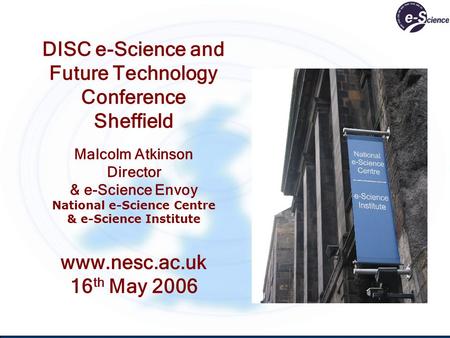 DISC e-Science and Future Technology Conference Sheffield Malcolm Atkinson Director & e-Science Envoy National e-Science Centre & e-Science Institute www.nesc.ac.uk.