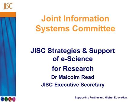 Supporting Further and Higher Education Joint Information Systems Committee JISC Strategies & Support of e-Science for Research Dr Malcolm Read JISC Executive.