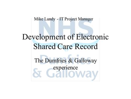 Development of Electronic Shared Care Record The Dumfries & Galloway experience Mike Lundy - IT Project Manager.
