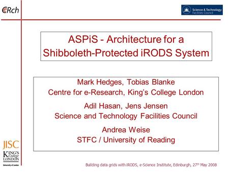 ASPiS - Architecture for a Shibboleth-Protected iRODS System Mark Hedges, Tobias Blanke Centre for e-Research, Kings College London Adil Hasan, Jens Jensen.