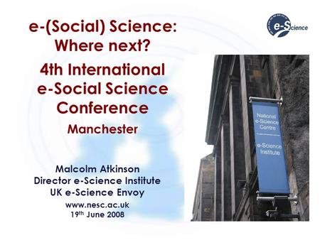 E-(Social) Science: Where next? 4th International e-Social Science Conference Manchester Malcolm Atkinson Director e-Science Institute UK e-Science Envoy.