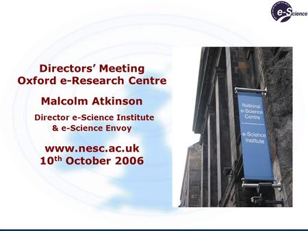 Directors Meeting Oxford e-Research Centre Malcolm Atkinson Director e-Science Institute & e-Science Envoy www.nesc.ac.uk 10 th October 2006.