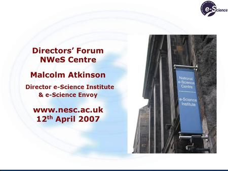Directors Forum NWeS Centre Malcolm Atkinson Director e-Science Institute & e-Science Envoy www.nesc.ac.uk 12 th April 2007.