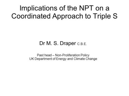 Implications of the NPT on a Coordinated Approach to Triple S Dr M. S. Draper C.B.E. Past head – Non-Proliferation Policy UK Department of Energy and Climate.