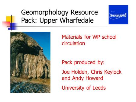Geomorphology Resource Pack: Upper Wharfedale Materials for WP school circulation Pack produced by: Joe Holden, Chris Keylock and Andy Howard University.