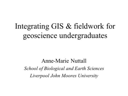 Integrating GIS & fieldwork for geoscience undergraduates Anne-Marie Nuttall School of Biological and Earth Sciences Liverpool John Moores University.