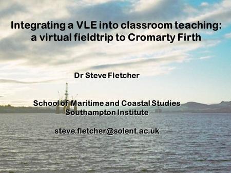 Integrating a VLE into classroom teaching: a virtual fieldtrip to Cromarty Firth Dr Steve Fletcher School of Maritime and Coastal Studies Southampton.