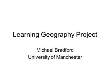 Learning Geography Project Michael Bradford University of Manchester.