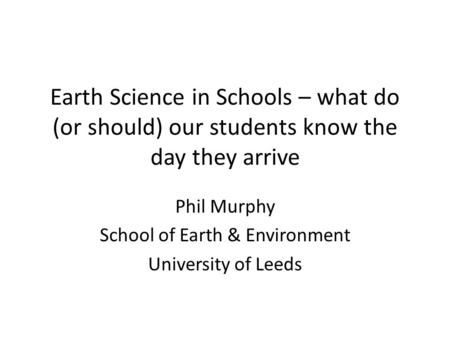 Earth Science in Schools – what do (or should) our students know the day they arrive Phil Murphy School of Earth & Environment University of Leeds.