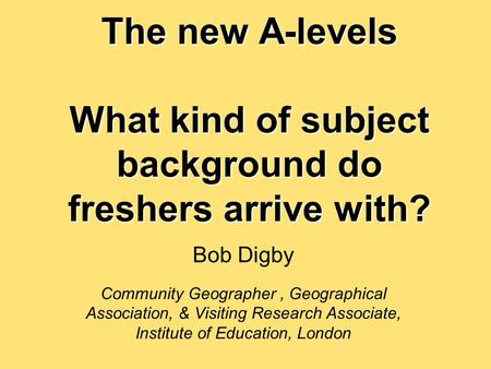 The new A-levels What kind of subject background do freshers arrive with? Bob Digby Community Geographer, Geographical Association, & Visiting Research.