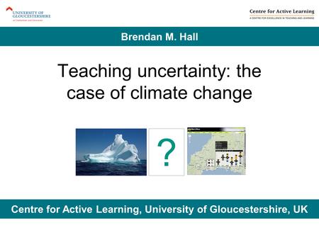 Teaching uncertainty: the case of climate change Centre for Active Learning, University of Gloucestershire, UK Brendan M. Hall ?