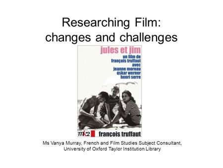 Researching Film: changes and challenges Ms Vanya Murray, French and Film Studies Subject Consultant, University of Oxford Taylor Institution Library.