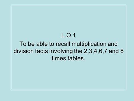L.O.1 To be able to recall multiplication and division facts involving the 2,3,4,6,7 and 8 times tables.