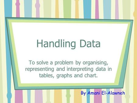 Handling Data To solve a problem by organising, representing and interpreting data in tables, graphs and chart. By Amani El-Alawneh.