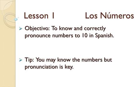 Lesson 1 Los Números Objectivo: To know and correctly pronounce numbers to 10 in Spanish. Objectivo: To know and correctly pronounce numbers to 10 in Spanish.