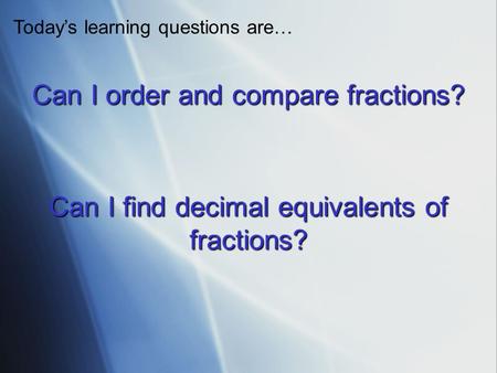 Can I order and compare fractions? Todays learning questions are… Can I find decimal equivalents of fractions?