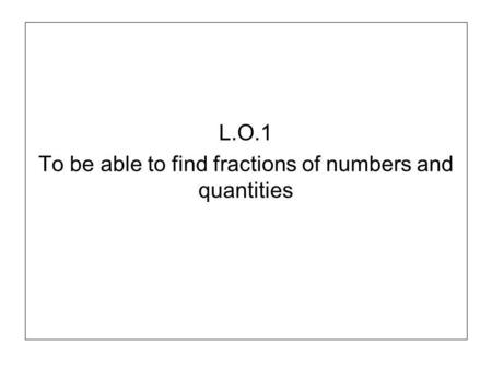 L.O.1 To be able to find fractions of numbers and quantities.