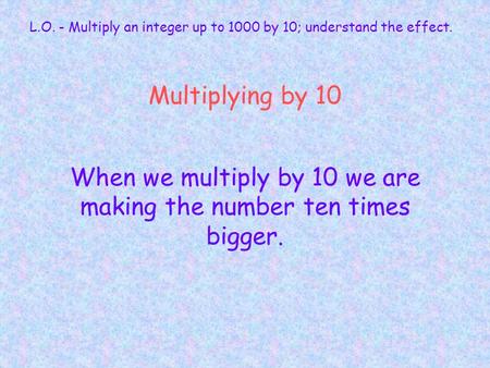 Multiplying by 10 When we multiply by 10 we are making the number ten times bigger. L.O. - Multiply an integer up to 1000 by 10; understand the effect.