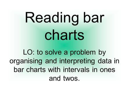 Reading bar charts LO: to solve a problem by organising and interpreting data in bar charts with intervals in ones and twos.