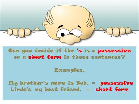 Can you decide if the s is a possessive or a short form in these sentences? Examples: My brothers name is Bob. = possessive Lindas my best friend. = short.