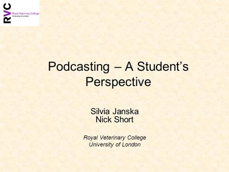 Podcasting – A Students Perspective Silvia Janska Nick Short Royal Veterinary College University of London.