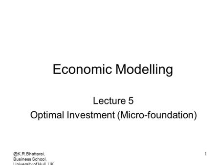 @K.R.Bhattarai, Business School, University of Hull, UK 1 Economic Modelling Lecture 5 Optimal Investment (Micro-foundation)