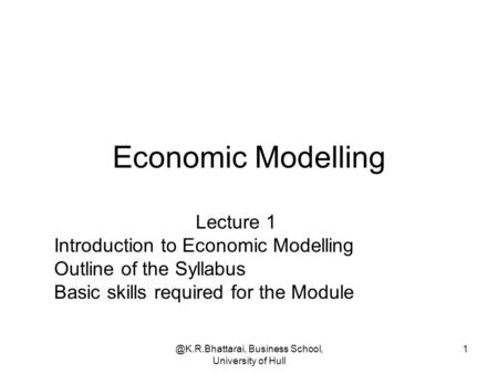 @K.R.Bhattarai, Business School, University of Hull 1 Economic Modelling Lecture 1 Introduction to Economic Modelling Outline of the Syllabus Basic skills.