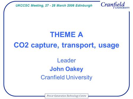 Power Generation Technology Centre THEME A CO2 capture, transport, usage Leader John Oakey Cranfield University UKCCSC Meeting, 27 - 28 March 2006 Edinburgh.