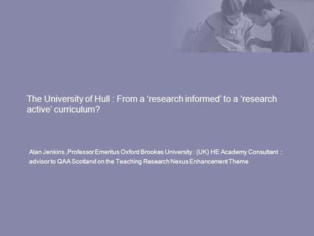 The University of Hull : From a research informed to a research active curriculum? Alan Jenkins,Professor Emeritus Oxford Brookes University : (UK) HE.