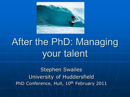 After the PhD: Managing your talent Stephen Swailes University of Huddersfield PhD Conference, Hull, 10 th February 2011.