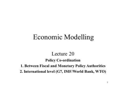 1 Economic Modelling Lecture 20 Policy Co-ordination 1. Between Fiscal and Monetary Policy Authorities 2. International level (G7, IMF/World Bank, WTO)