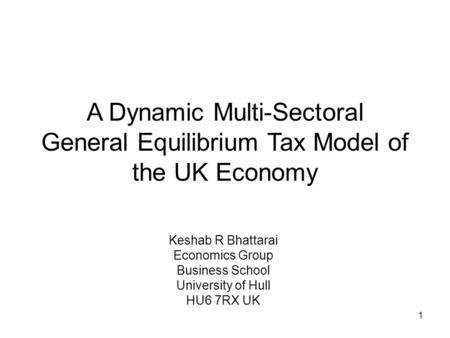 1 A Dynamic Multi-Sectoral General Equilibrium Tax Model of the UK Economy Keshab R Bhattarai Economics Group Business School University of Hull HU6 7RX.