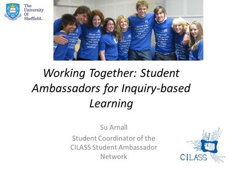 Working Together: Student Ambassadors for Inquiry-based Learning Su Arnall Student Coordinator of the CILASS Student Ambassador Network.