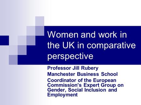Women and work in the UK in comparative perspective Professor Jill Rubery Manchester Business School Coordinator of the European Commissions Expert Group.
