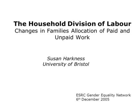 The Household Division of Labour Changes in Families Allocation of Paid and Unpaid Work ESRC Gender Equality Network 6 th December 2005 Susan Harkness.