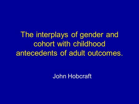 The interplays of gender and cohort with childhood antecedents of adult outcomes. John Hobcraft.