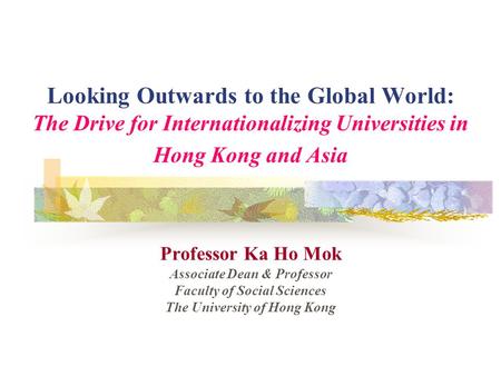 Looking Outwards to the Global World: The Drive for Internationalizing Universities in Hong Kong and Asia Professor Ka Ho Mok Associate Dean & Professor.