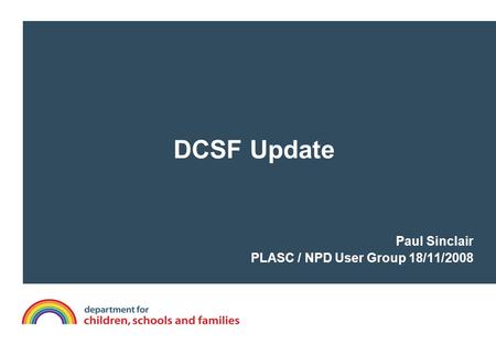 DCSF Update Paul Sinclair PLASC / NPD User Group 18/11/2008.