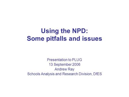 Heading Using the NPD: Some pitfalls and issues Presentation to PLUG 13 September 2006 Andrew Ray Schools Analysis and Research Division, DfES.