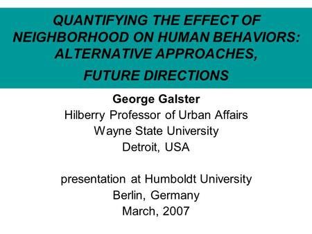 QUANTIFYING THE EFFECT OF NEIGHBORHOOD ON HUMAN BEHAVIORS: ALTERNATIVE APPROACHES, FUTURE DIRECTIONS George Galster Hilberry Professor of Urban Affairs.