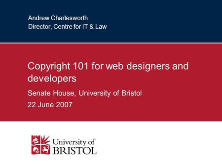 Andrew Charlesworth Director, Centre for IT & Law Copyright 101 for web designers and developers Senate House, University of Bristol 22 June 2007.