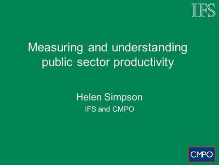 Measuring and understanding public sector productivity Helen Simpson IFS and CMPO.