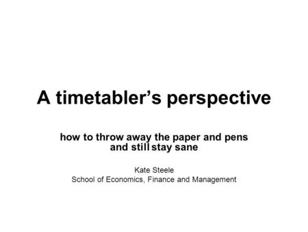 A timetablers perspective how to throw away the paper and pens and still stay sane Kate Steele School of Economics, Finance and Management.