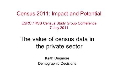 Census 2011: Impact and Potential ESRC / RSS Census Study Group Conference 7 July 2011 The value of census data in the private sector Keith Dugmore Demographic.