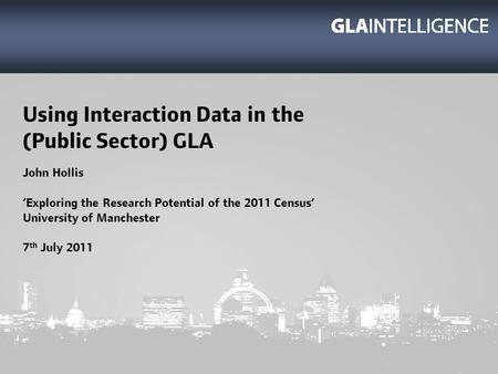 Using Interaction Data in the (Public Sector) GLA John Hollis Exploring the Research Potential of the 2011 Census University of Manchester 7 th July 2011.